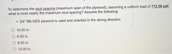 To determine the stud spacing (maximum span of the plywood), assuming a uniform load of 712.50 psf.
what is most nearly the maximum stud spacing? Assume the following:
• 3/4" BB-OES plywood is used and oriented in the strong direction
10.50 in.
6.00 in.
8.50 in.
12.00 in.