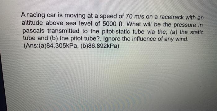 A racing car is moving at a speed of 70 m/s on a racetrack with an
altitude above sea level of 5000 ft. What will be the pressure in
pascals transmitted to the pitot-static tube via the; (a) the static
tube and (b) the pitot tube?. Ignore the influence of any wind.
(Ans:(a)84.305kPa, (b)86.892kPa)