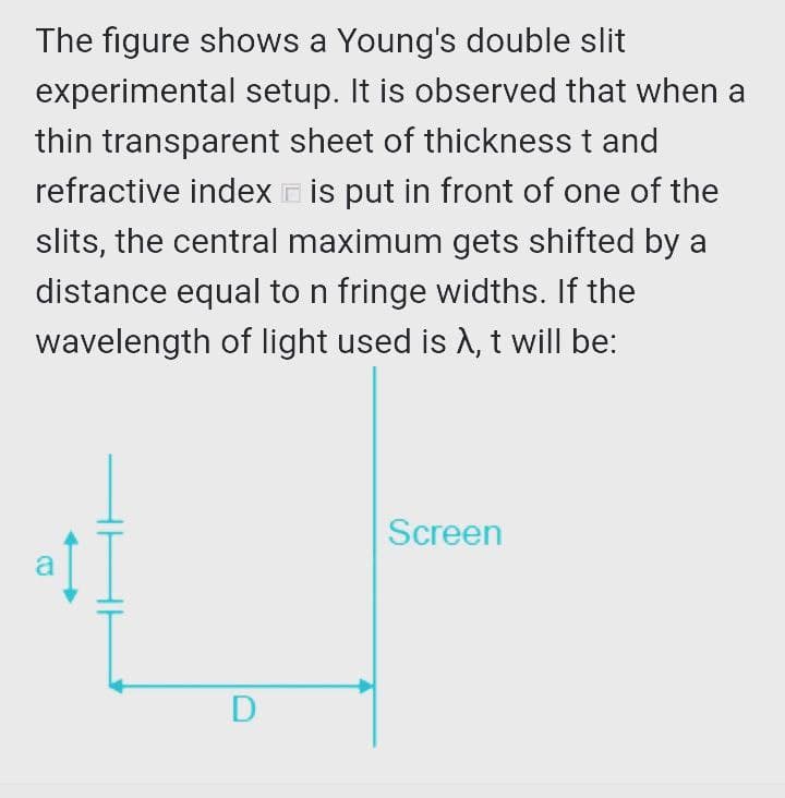 The figure shows a Young's double slit
experimental setup. It is observed that when a
thin transparent sheet of thickness t and
refractive index is put in front of one of the
slits, the central maximum gets shifted by a
distance equal to n fringe widths. If the
wavelength of light used is A, t will be:
Screen
