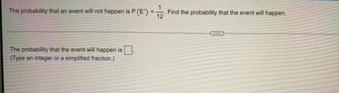 The probability that an event will not happen is P P(E)
The probability that the event will happen is
(Type an integer or a simplified fraction.)
=
Find the probability that the event will happen.
12