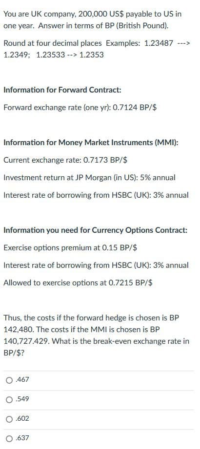 You are UK company, 200,000 US$ payable to US in
one year. Answer in terms of BP (British Pound).
Round at four decimal places Examples: 1.23487
1.2349; 1.23533 --> 1.2353
<---
Information for Forward Contract:
Forward exchange rate (one yr): 0.7124 BP/$
Information for Money Market Instruments (MMI):
Current exchange rate: 0.7173 BP/$
Investment return at JP Morgan (in US): 5% annual
Interest rate of borrowing from HSBC (UK): 3% annual
Information you need for Currency Options Contract:
Exercise options premium at 0.15 BP/$
Interest rate of borrowing from HSBC (UK): 3% annual
Allowed to exercise options at 0.7215 BP/$
Thus, the costs if the forward hedge is chosen is BP
142,480. The costs if the MMI is chosen is BP
140,727.429. What is the break-even exchange rate in
BP/$?
0.467
O.549
.602
0.637