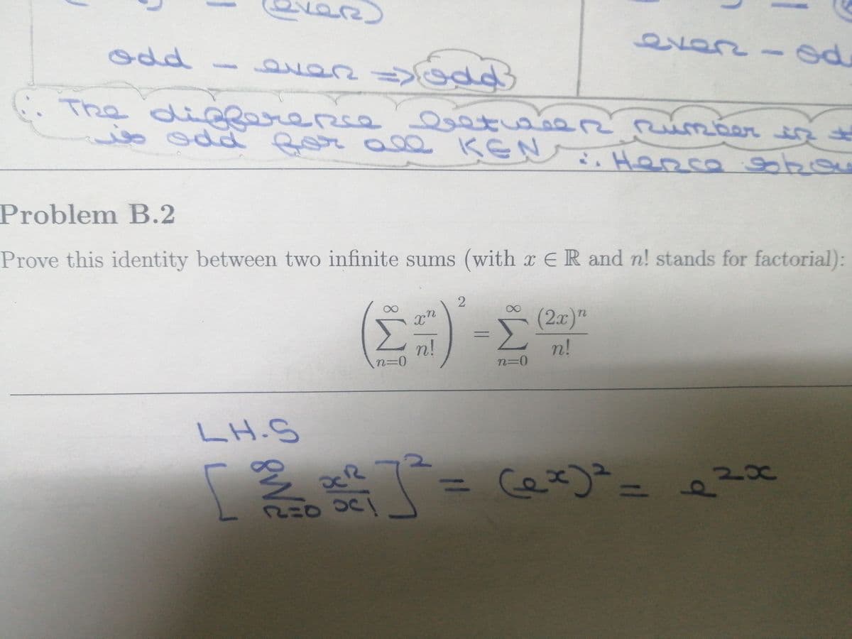 even
odd- an
odd
The
differerse
o odd for all ĶEN. Hepca g bou
mber
Problem B.2
Prove this identity between two infinite sums (with x E R and n! stands for factorial):
(2x)"
n!
n!
n%3D0
LH.S
2x
%3D
%3D
of
