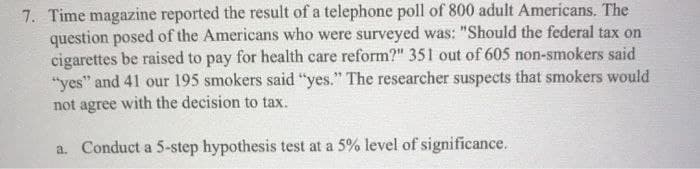 7. Time magazine reported the result of a telephone poll of 800 adult Americans. The
question posed of the Americans who were surveyed was: "Should the federal tax on
cigarettes be raised to pay for health care reform?" 351 out of 605 non-smokers said
"yes" and 41 our 195 smokers said "yes." The researcher suspects that smokers would
not agree with the decision to tax.
a. Conduct a 5-step hypothesis test at a 5% level of significance.
