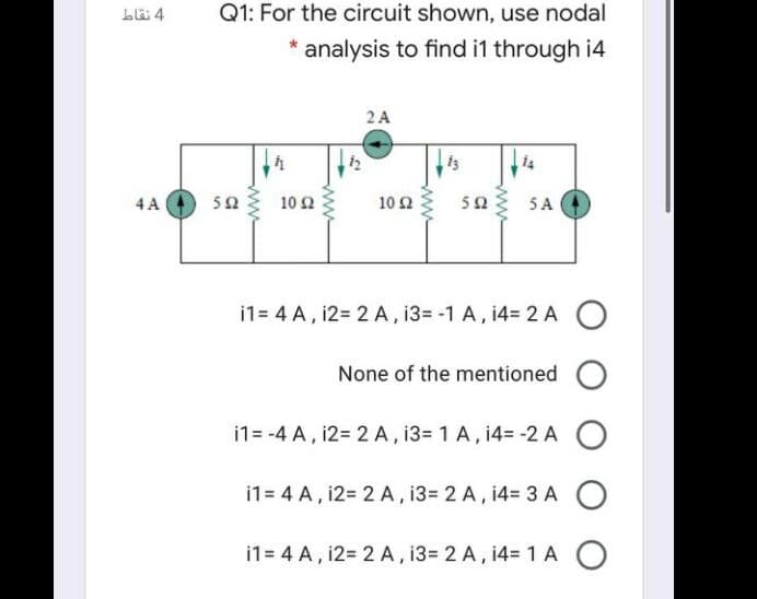 Llä 4
Q1: For the circuit shown, use nodal
* analysis to find i1 through i4
2 A
4 A
50
10Ω
10Ω
503 5A
i1= 4 A, 12= 2 A, 13= -1 A, 14= 2 A
None of the mentioned
i1= -4 A, i2= 2 A, 13= 1 A, i4= -2 A
i1= 4 A, i2= 2 A, 13= 2 A, 14= 3 A
i1= 4 A, 12= 2 A , 13= 2 A, 14= 1 A O
ww
ww
ww
