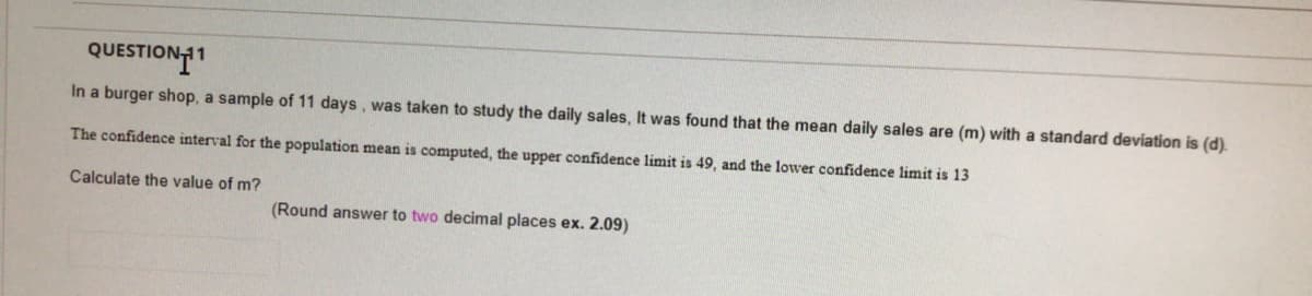 QUESTION11
In a burger shop, a sample of 11 days, was taken to study the daily sales, It was found that the mean daily sales are (m) with a standard deviation is (d).
The confidence interval for the population mean is computed, the upper confidence limit is 49, and the lower confidence limit is 13
Calculate the value of m?
(Round answer to two decimal places ex. 2.09)
