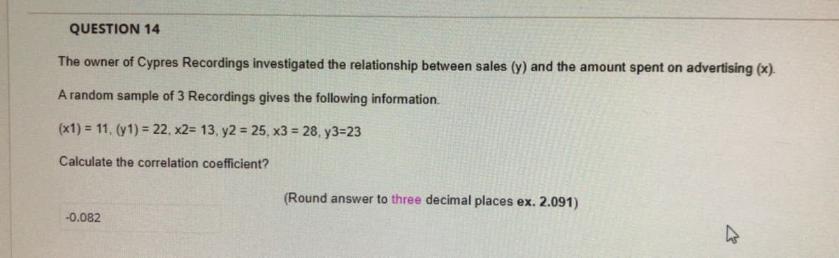 QUESTION 14
The owner of Cypres Recordings investigated the relationship between sales (y) and the amount spent on advertising (x).
A random sample of 3 Recordings gives the following information.
(x1) = 11, (y1) = 22, x2= 13, y2 = 25, x3 = 28, y3=23
Calculate the correlation coefficient?
(Round answer to three decimal places ex. 2.091)
-0.082
