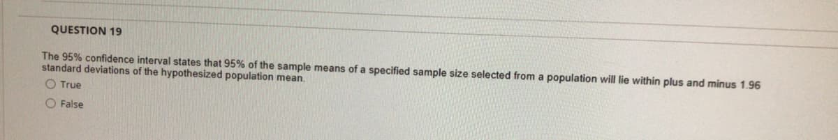 QUESTION 19
The 95% confidence interval states that 95% of the sample means of a specified sample size selected from a population will lie within plus and minus 1.96
standard deviations of the hypothesized population mean.
True
O False
