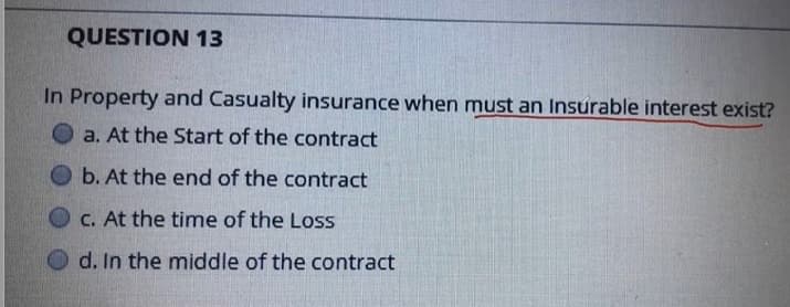 QUESTION 13
In Property and Casualty insurance when must an Insurable interest exist?
a. At the Start of the contract
b. At the end of the contract
C. At the time of the Loss
d. In the middle of the contract
