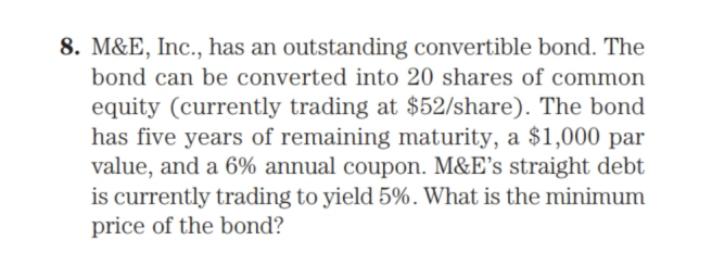 8. M&E, Inc., has an outstanding convertible bond. The
bond can be converted into 20 shares of common
equity (currently trading at $52/share). The bond
has five years of remaining maturity, a $1,000 par
value, and a 6% annual coupon. M&E's straight debt
is currently trading to yield 5%. What is the minimum
price of the bond?
