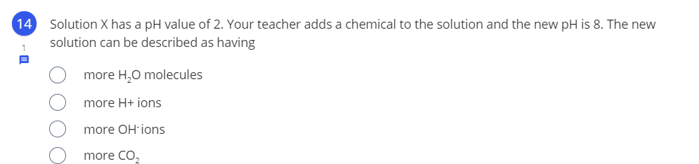 14
Solution X has a pH value of 2. Your teacher adds a chemical to the solution and the new pH is 8. The new
solution can be described as having
more H,0 molecules
more H+ ions
more OH-ions
more CO,
