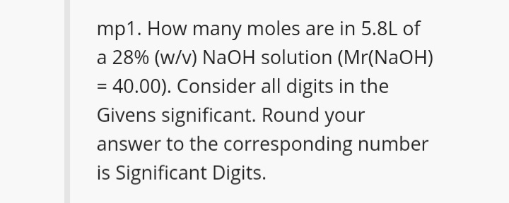 mp1. How many moles are in 5.8L of
a 28% (w/v) NaOH solution (Mr(NaOH)
= 40.00). Consider all digits in the
Givens significant. Round your
answer to the corresponding number
is Significant Digits.
