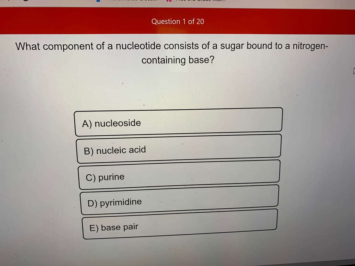 Question 1 of 20
What component of a nucleotide consists of a sugar bound to a nitrogen-
containing base?
A) nucleoside
B) nucleic acid
C) purine
D) pyrimidine
E) base pair
