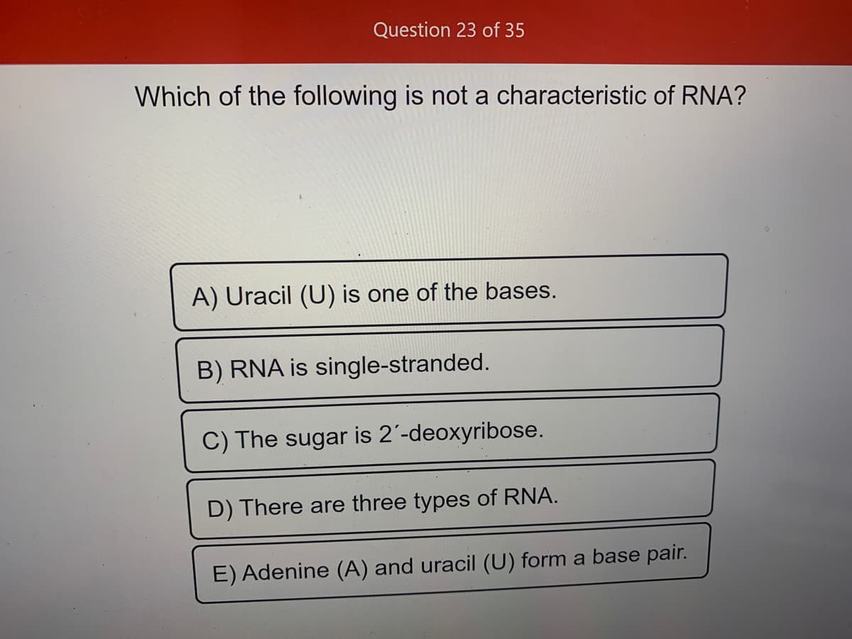 Question 23 of 35
Which of the following is not a characteristic of RNA?
A) Uracil (U) is one of the bases.
B) RNA is single-stranded.
C) The sugar is 2'-deoxyribose.
D) There are three types of RNA.
E) Adenine (A) and uracil (U) form a base pair.
