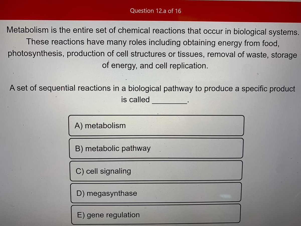 Question 12.a of 16
Metabolism is the entire set of chemical reactions that occur in biological systems.
These reactions have many roles including obtaining energy from food,
photosynthesis, production of cell structures or tissues, removal of waste, storage
of energy, and cell replication.
A set of sequential reactions in a biological pathway to produce a specific product
is called
A) metabolism
B) metabolic pathway
C) cell signaling
D) megasynthase
E) gene regulation
