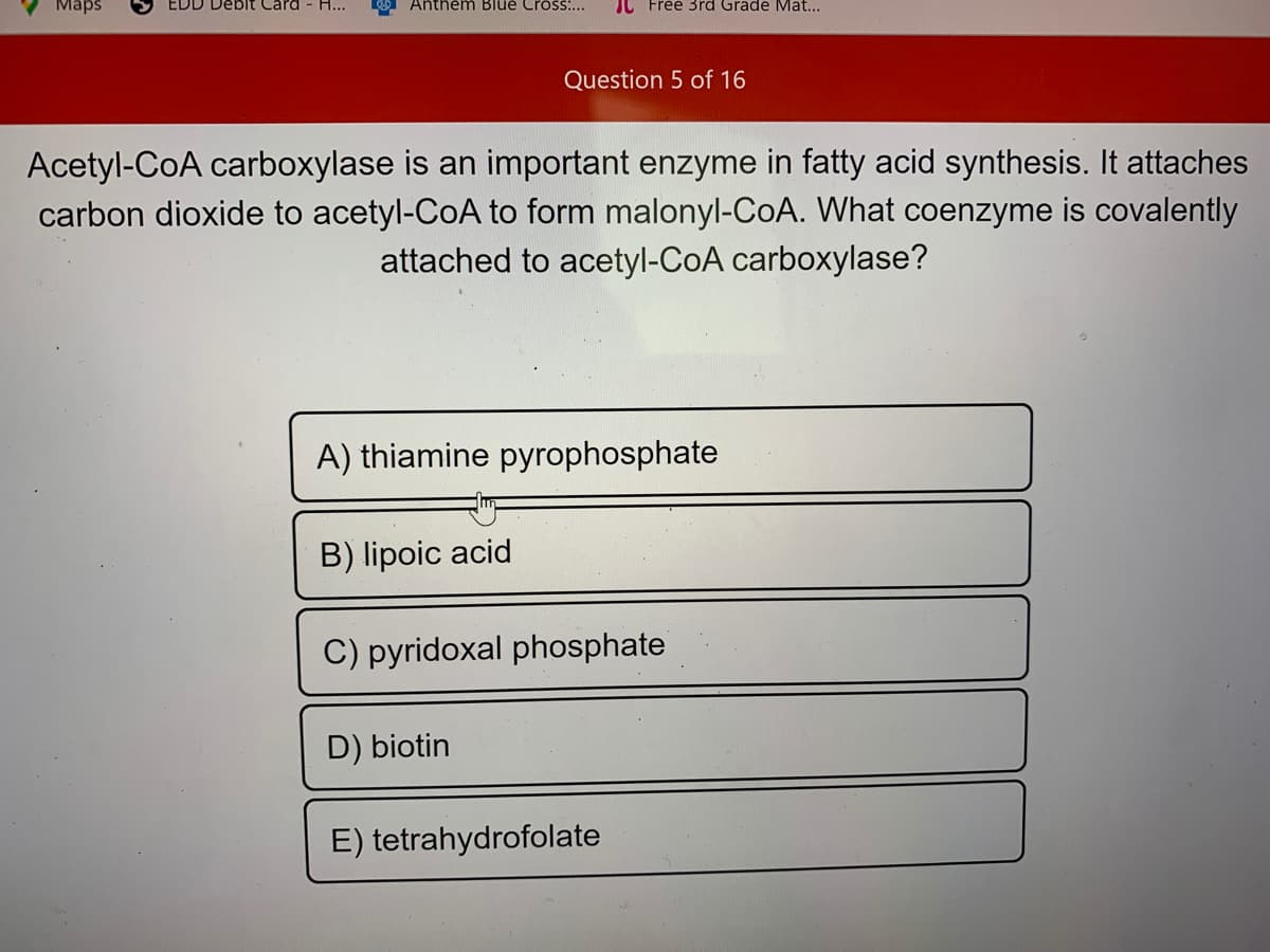 Maps
EDD Debit Card
H...
Anthem Blue Cross:...
JL Free 3rd Grade Mat...
Question 5 of 16
Acetyl-CoA carboxylase is an important enzyme in fatty acid synthesis. It attaches
carbon dioxide to acetyl-CoA to form malonyl-CoA. What coenzyme is covalently
attached to acetyl-CoA carboxylase?
A) thiamine pyrophosphate
B) lipoic acid
C) pyridoxal phosphate
D) biotin
E) tetrahydrofolate
