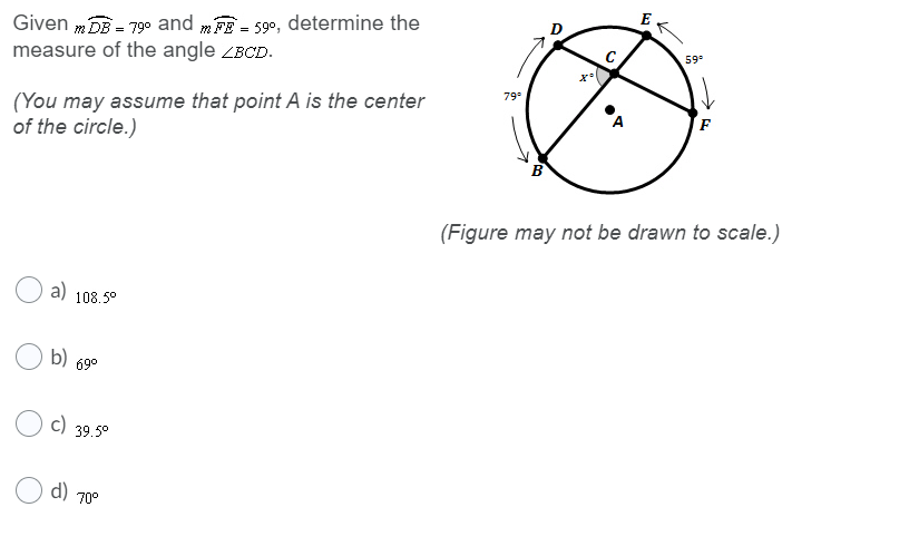 E
Given m DE - 79° and mE - 59°, determine the
measure of the angle ZBCD.
=
59
79
(You may assume that point A is the center
of the circle.)
A
(Figure may not be drawn to scale.)
a) 108.5°
b) 69°
c) 39.5°
d)
70°

