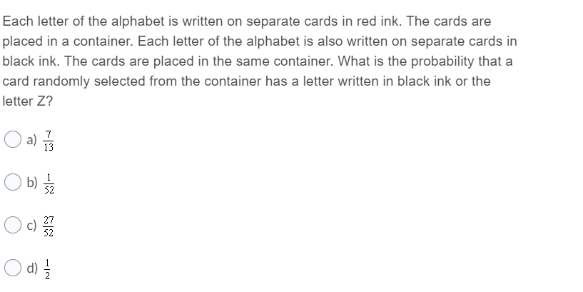 Each letter of the alphabet is written on separate cards in red ink. The cards are
placed in a container. Each letter of the alphabet is also written on separate cards in
black ink. The cards are placed in the same container. What is the probability that a
card randomly selected from the container has a letter written in black ink or the
letter Z?
O a) s
7
13
b)
52
27
c)
52
d)
