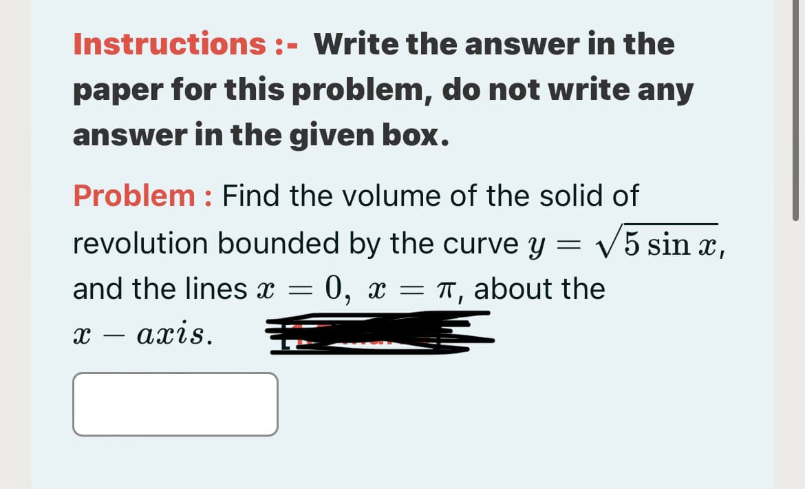 Instructions :- Write the answer in the
paper for this problem, do not write any
answer in the given box.
Problem : Find the volume of the solid of
revolution bounded by the curve y = v5 sin x,
and the lines x = 0, x = TT, about the
х — ахіs.
-
