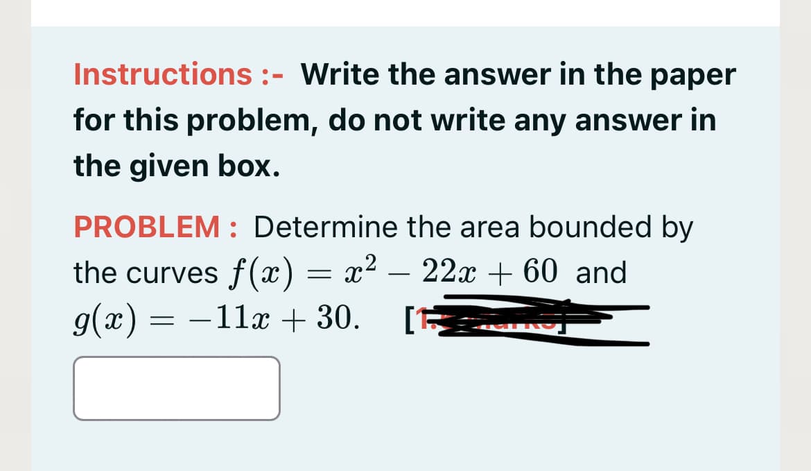 Instructions :- Write the answer in the paper
for this problem, do not write any answer in
the given box.
PROBLEM : Determine the area bounded by
the curves f(x) = x²
9(x)
- 22x + 60 and
= -11x + 30.
