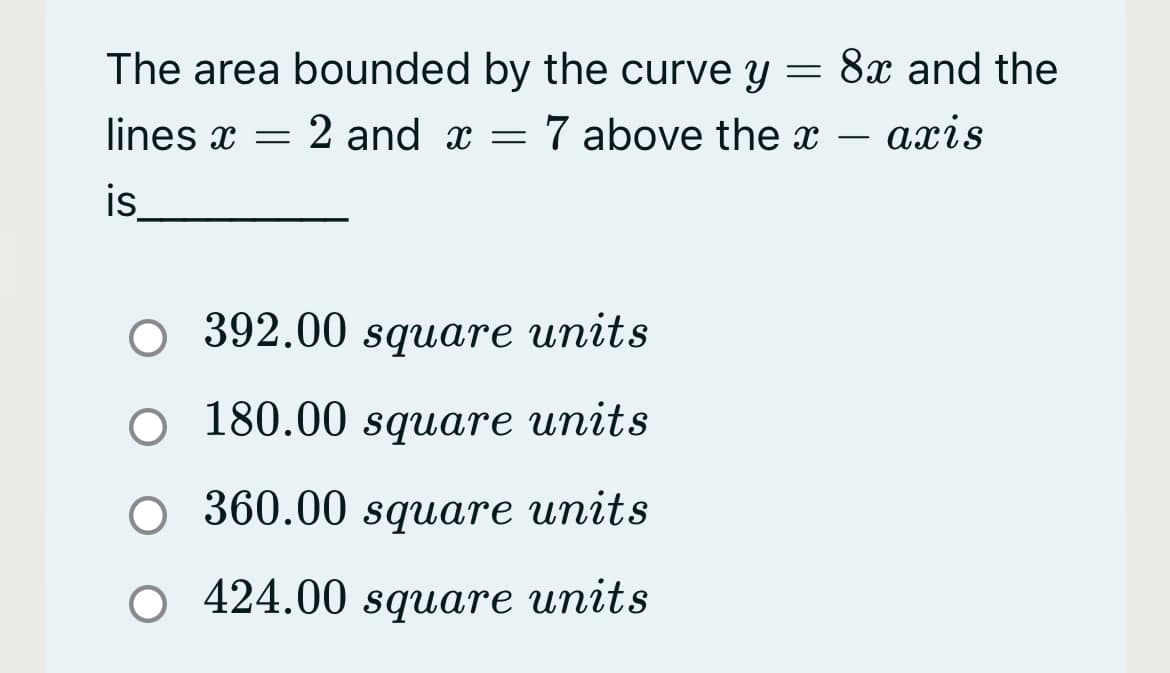 The area bounded by the curve y
8x and the
lines x = 2 and x = 7 above the x – axis
is
392.00 square units
O 180.00 square units
360.00 square units
O 424.00 square units
