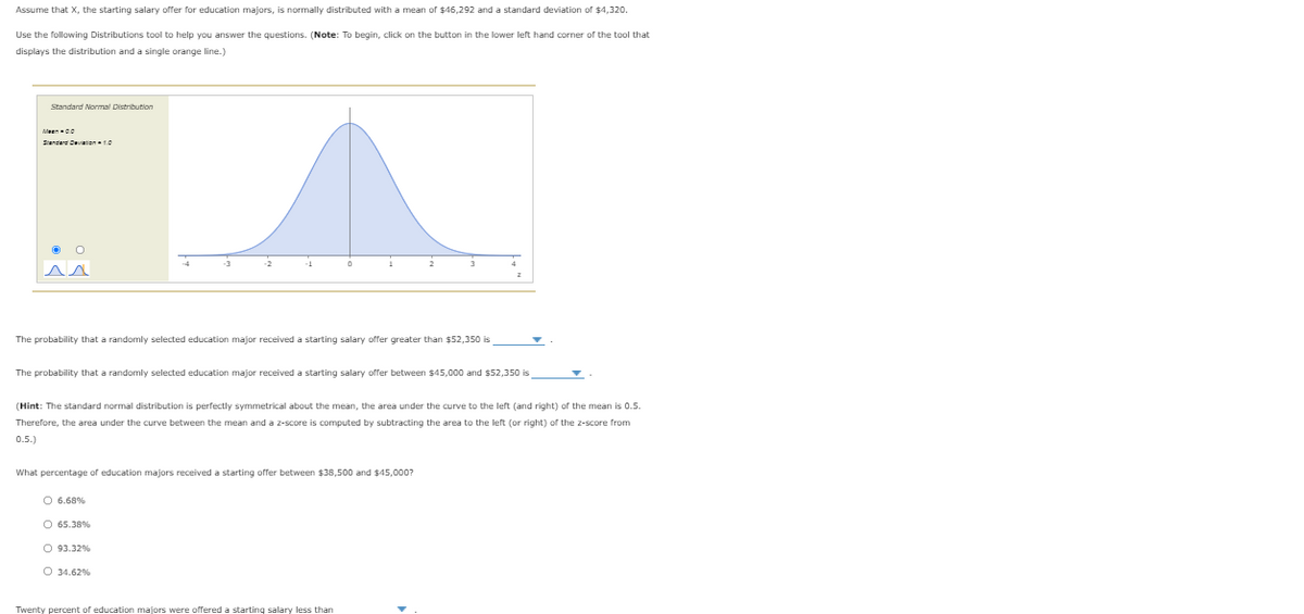 Assume that X, the starting salary offer for education majors, is normally distributed with a mean of $46,292 and a standard deviation of $4,320.
Use the following Distributions tool to help you answer the questions. (Note: To begin, click on the button in the lower left hand corner of the tool that
displays the distribution and a single orange line.)
Standard Normal Distribution
Meen0
Sienderd Deviation 10
-2
The probability that a randomly selected education major received a starting salary offer greater than $52,350 is
The probability that a randomly selected education major received a starting salary offer between $45,000 and $52,350 is
(Hint: The standard normal distribution is perfectly symmetrical about the mean, the area under the curve to the left (and right) of the mean is 0.5.
Therefore, the area under the curve between the mean and a z-score is computed by subtracting the area to the left (or right) of the 2-score from
0.5.)
What percentage of education majors received a starting offer between $3B,500 and $45,000?
O 6.68%
O 65.38%
O 93.32%
O 34.62%
Twenty percent of education majors were offered a starting salary less than
