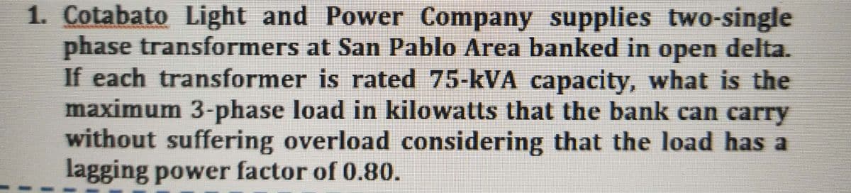 1. Cotabato Light and Power Company supplies two-single
phase transformers at San Pablo Area banked in open delta.
If each transformer is rated 75-kVA capacity, what is the
maximum 3-phase load in kilowatts that the bank can carry
without suffering overload considering that the load has a
lagging power factor of 0.80.
