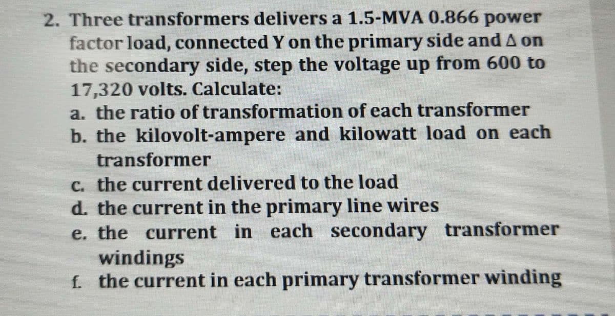 2. Three transformers delivers a 1.5-MVA 0.866 power
factor load, connected Y on the primary side and A on
the secondary side, step the voltage up from 600 to
17,320 volts. Calculate:
a. the ratio of transformation of each transformer
b. the kilovolt-ampere and kilowatt load on each
transformer
C. the current delivered to the load
d. the current in the primary line wires
e. the current in each secondary transformer
windings
f the current in each primary transformer winding
