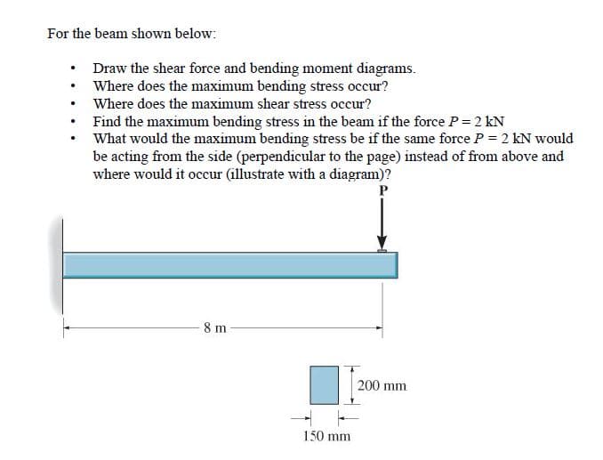 For the beam shown below:
Draw the shear force and bending moment diagrams.
Where does the maximum bending stress occur?
Where does the maximum shear stress occur?
Find the maximum bending stress in the beam if the force P= 2 kN
What would the maximum bending stress be if the same force P = 2 kN would
be acting from the side (perpendicular to the page) instead of from above and
where would it occur (illustrate with a diagram)?
8 m
200 mm
150 mm
