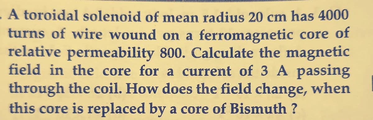 A toroidal solenoid of mean radius 20 cm has 4000
turns of wire wound on a ferromagnetic core of
relative permeability 800. Calculate the magnetic
field in the core for a current of 3 A passing
through the coil. How does the field change, when
this core is replaced by a core of Bismuth ?