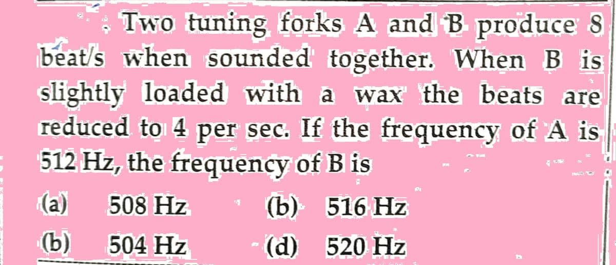 Two tuning forks A and B produce 8
beat's when sounded together. When Bis
slightly loaded with a wax the beats are
reduced to 4 per sec. If the frequency of A is
512 Hz, the frequency of B is
(a)
508 Hz
516 Hz
(b)
504 Hz
520 Hz
P
(b)
(d)
151