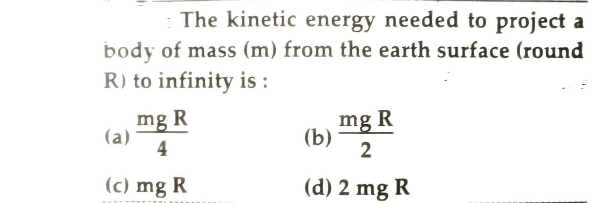 The kinetic energy needed to project a
body of mass (m) from the earth surface (round
R) to infinity is:
mg R
4
(c) mg R
(a)
mg R
2
(d) 2 mg R
(b)