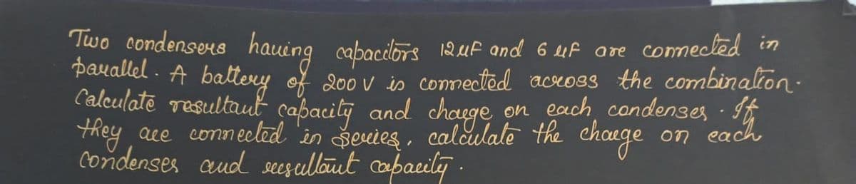 Two condensers having capacitors 12 uf and 6 uf are connected in
parallel. A battery of 200 V is connected across the combination.
Calculate resultant capacity and charge on each condenser. It
they are connected in series, calculate the charge
condenses and resultant capacity.
on
each