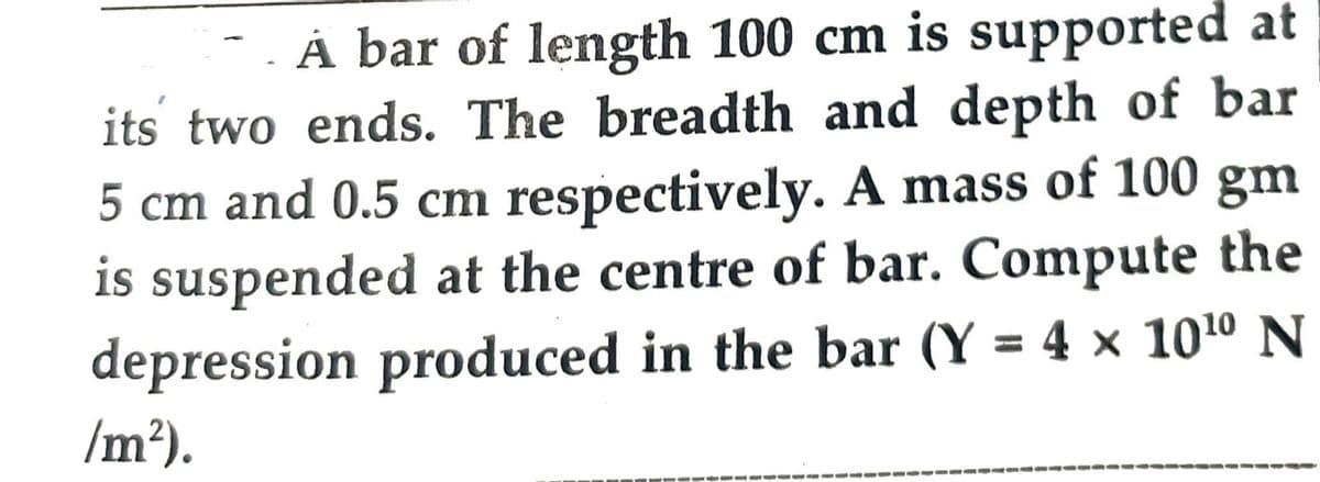 A bar of length 100 cm is supported at
its two ends. The breadth and depth of bar
5 cm and 0.5 cm respectively. A mass of 100 gm
is suspended at the centre of bar. Compute the
depression produced in the bar (Y = 4 × 10¹⁰ N
/m²).
