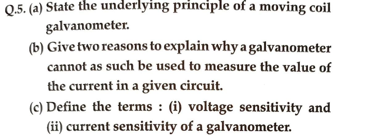Q.5. (a) State the underlying principle of a moving coil
galvanometer.
(b) Give two reasons to explain why a galvanometer
cannot as such be used to measure the value of
the current in a given circuit.
(c) Define the terms: (i) voltage sensitivity and
(ii) current sensitivity of a galvanometer.