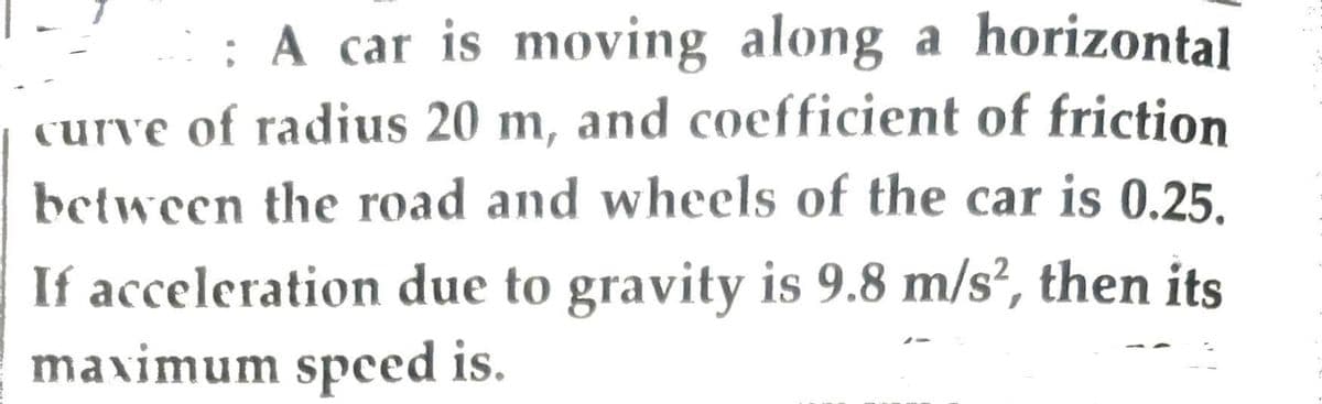 : A car is moving along a horizontal
curve of radius 20 m, and coefficient of friction
between the road and wheels of the car is 0.25.
If acceleration due to gravity is 9.8 m/s2, then its
maximum speed is.