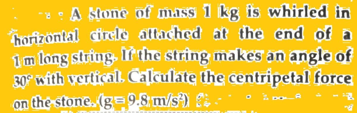 * : A stone of mass 1 kg is whirled in
horizontal circle attached at the end of
1 m long string. If the string makes an angle of
30° with vertical. Calculate the centripetal force
on the stone. (g=9.8 m/s²)
