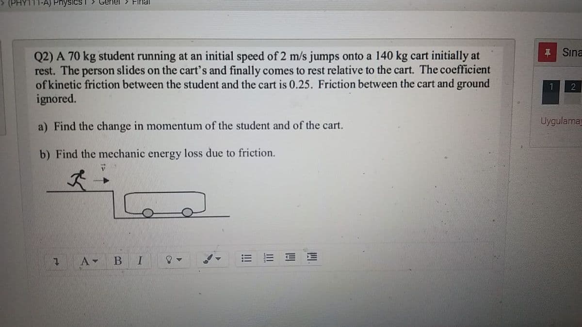 (PHY111-A) Physics I > Genel > Flnal
Sına
Q2) A 70 kg student running at an initial speed of 2 m/s jumps onto a 140 kg cart initially at
rest. The person slides on the cart's and finally comes to rest relative to the cart. The coefficient
of kinetic friction between the student and the cart is 0.25. Friction between the cart and ground
ignored.
2
a) Find the change in momentum of the student and of the cart.
Uygulamay
b) Find the mechanic energy loss due to friction.
A-
四
II
!!
