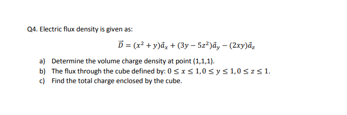 Q4. Electric flux density is given as:
D = (x² + y)âx + (3y – 5z?)ãy – (2xy)ā,
a) Determine the volume charge density at point (1,1,1).
b) The flux through the cube defined by: 0< x< 1,0 < y< 1,0< z< 1.
c) Find the total charge enclosed by the cube.
