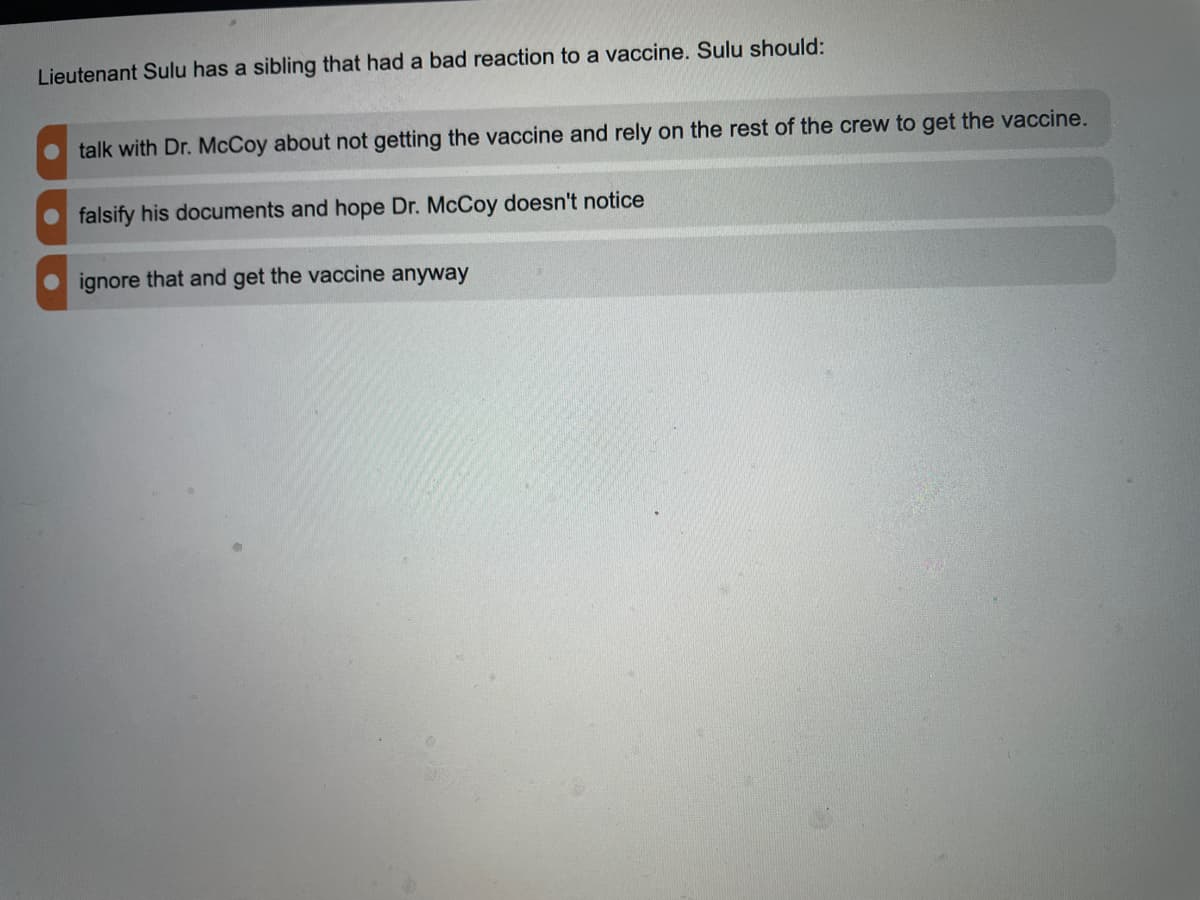 Lieutenant Sulu has a sibling that had a bad reaction to a vaccine. Sulu should:
talk with Dr. McCoy about not getting the vaccine and rely on the rest of the crew to get the vaccine.
falsify his documents and hope Dr. McCoy doesn't notice
ignore that and get the vaccine anyway
