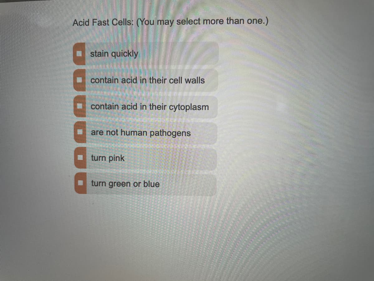 Acid Fast Cells: (You may select more than one.)
stain quickly
contain acid in their cell walls
contain acid in their cytoplasm
are not human pathogens
turn pink
turn green or blue

