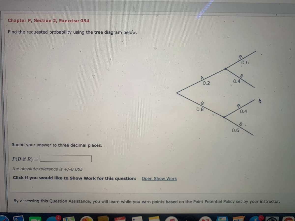 Chapter P, Section 2, Exercise 054
Find the requested probability using the tree diagram below.
0.6
0.2
0.4
0.8
0.4
0.6
Round your answer to three decimal places.
P(B if R) =
the absolute tolerance is +/-0.005
Click if you would like to Show Work for this question: Open Show Work
By accessing this Question Assistance, you will learn while you earn points based on the Point Potential Policy set by your instructor.
