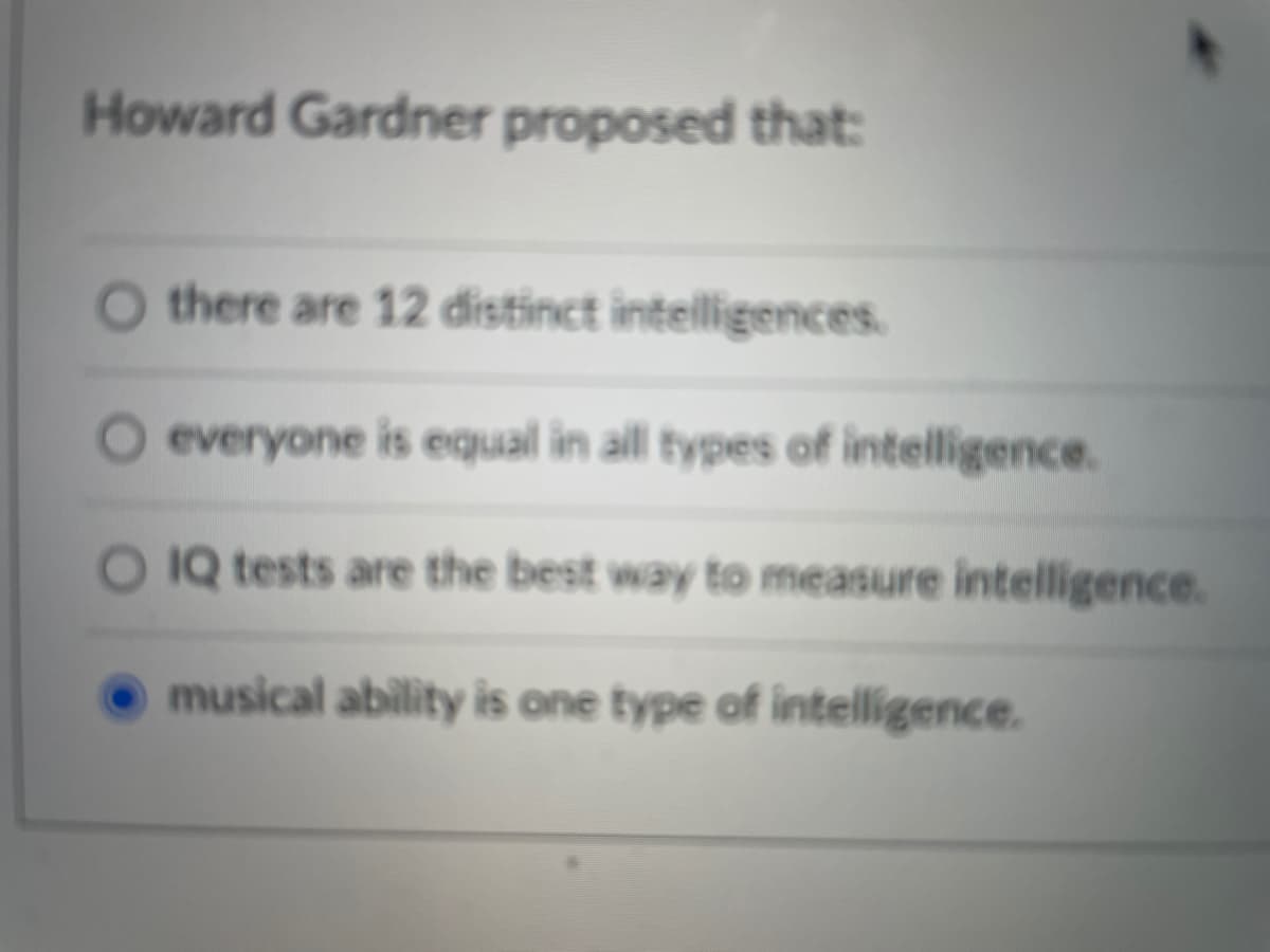 Howard Gardner proposed that:
there are 12 distinct intelligences.
everyone is equal in all types of intelligence.
O IQ tests are the best way to measure intelligence.
musical ability is one type of intelligence.
