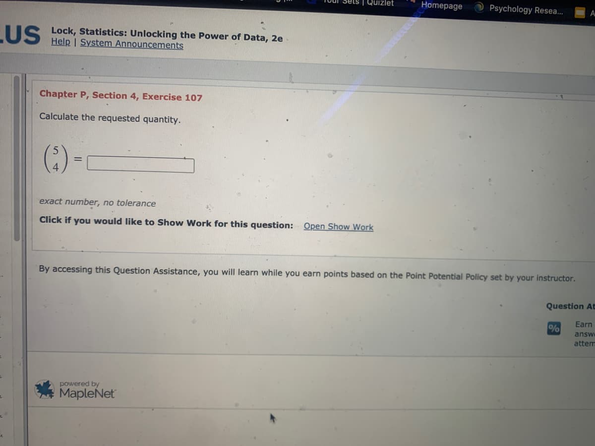| Quizlet
Homepage
Psychology Resea...
TIS Lock, Statistics: Unlocking the Power of Data, 2e
Help | System Announcements
Chapter P, Section 4, Exercise 107
Calculate the requested quantity.
(:)-
exact number, no tolerance
Click if you would like to Show Work for this question: Open Show Work
By accessing this Question Assistance, you will learn while you earn points based on the Point Potential Policy set by your instructor.
Question At
Earn
%
answ
attem
powered by
MapleNet
