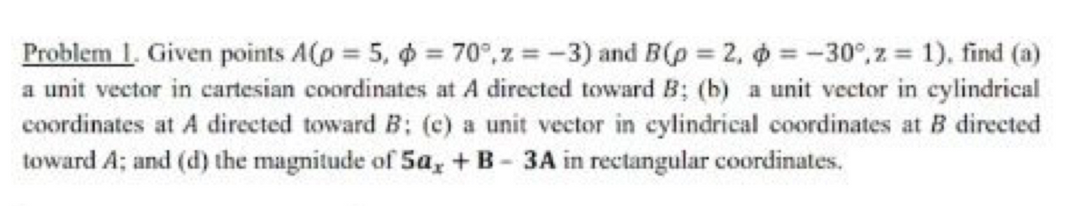 Problem 1. Given points A(p = 5, o = 70°,z = -3) and B(p = 2, 6 = -30°, z 1), find (a)
a unit vector in cartesian coordinates at A directed toward B; (b) a unit vector in eylindrical
coordinates at A directed toward B: (c) a unit vector in eylindrical coordinates at B directed
toward A; and (d) the magnitude of 5a, + B- 3A in rectangular coordinates.

