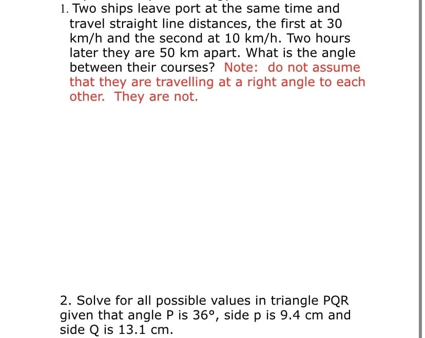 1. Two ships leave port at the same time and
travel straight line distances, the first at 30
km/h and the second at 10 km/h. Two hours
later they are 50 km apart. What is the angle
between their courses? Note: do not assume
that they are travelling at a right angle to each
other. They are not.
2. Solve for all possible values in triangle PQR
given that angle P is 36°, side p is 9.4 cm and
side Q is 13.1 cm.
