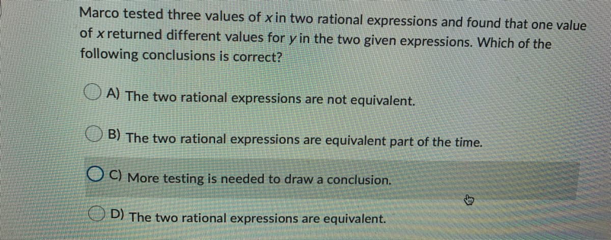 Marco tested three values of x in two rational expressions and found that one value
of x returned different values for y in the two given expressions. Which of the
following conclusions is correct?
A) The two rational expressions are not equivalent.
B) The two rational expressions are equivalent part of the time.
O) More testing is needed to draw a conclusion.
O D) The two rational expressions are equivalent.
