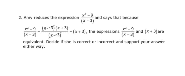 2. Amy reduces the expression
x² - 9
and says that because
(x – 3)
x² - 9 (x3) (x + 3)
x² - 9
and (x + 3)are
(x - 3)
= (x + 3), the expressions
(x - 3)
(x3)
equivalent. Decide if she is correct or incorrect and support your answer
either way.
