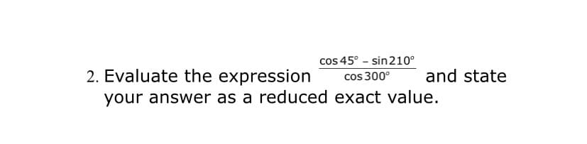 2. Evaluate the expression
cos 45° - sin210°
cos 300°
and state
your answer as a reduced exact value.
