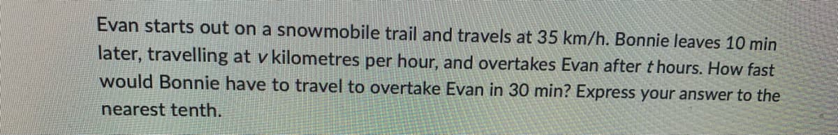 Evan starts out on a snowmobile trail and travels at 35 km/h. Bonnie leaves 10 min
later, travelling at v kilometres per hour, and overtakes Evan after t hours. How fast
would Bonnie have to travel to overtake Evan in 30 min? Express your answer to the
nearest tenth.
