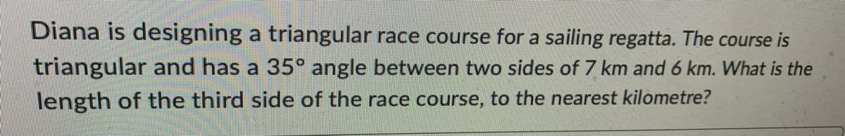 Diana is designing a triangular race course for a sailing regatta. The course is
triangular and has a 35° angle between two sides of 7 km and 6 km. What is the
length of the third side of the race course, to the nearest kilometre?
